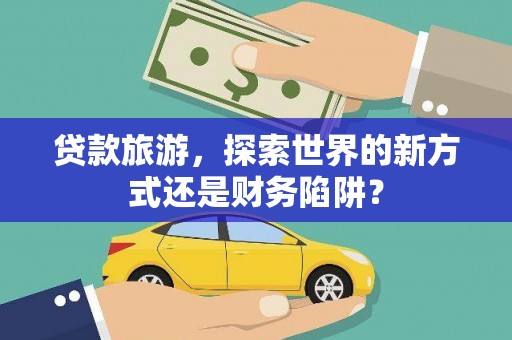 南宫贷款旅游，探索世界的新方式还是财务陷阱？